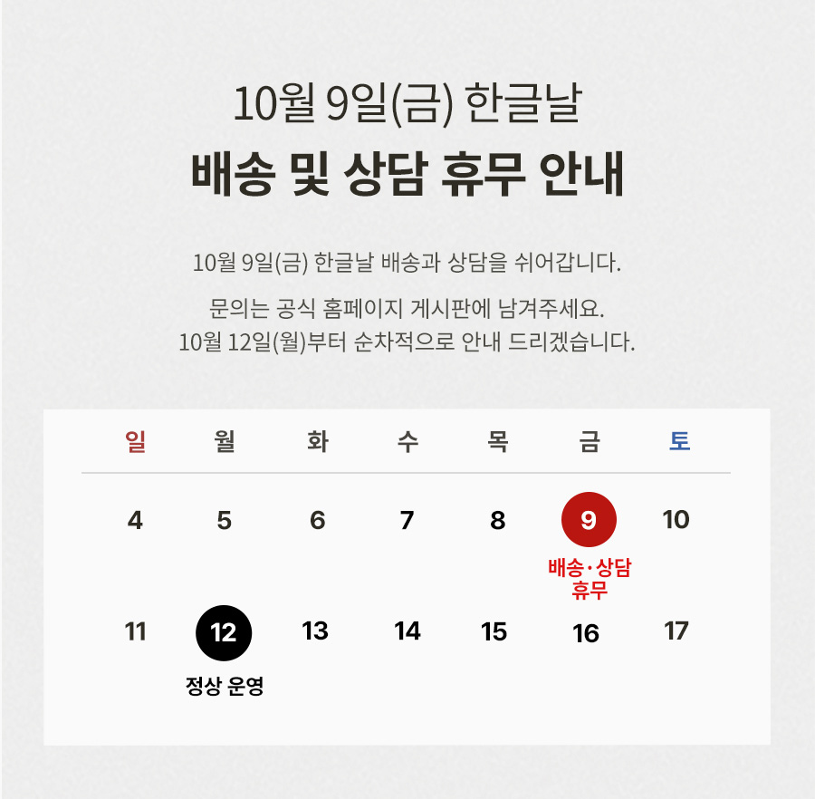 10월 9일(금) 한글날 배송 및 상담 휴무 안내 : 10월 9일(금) 한글날 배송과 상담을 쉬어갑니다. 문의는 공식 홈페이지 게시판에 남겨주세요. 10월 12일(월)부터 순차적으로 안내 드리겠습니다. 10월 9일 배송/상담 휴무, 10월 12일 정상 운영